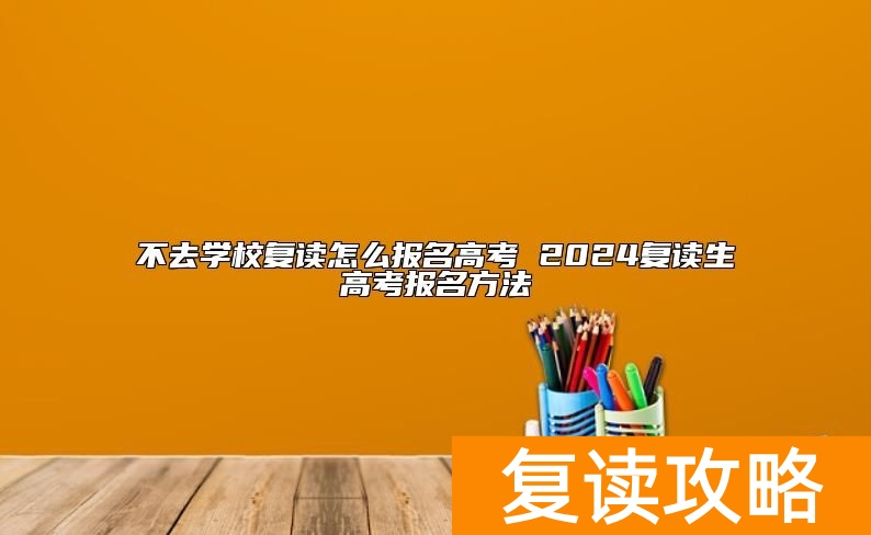 不去学校复读怎么报名高考 2024复读生高考报名方法