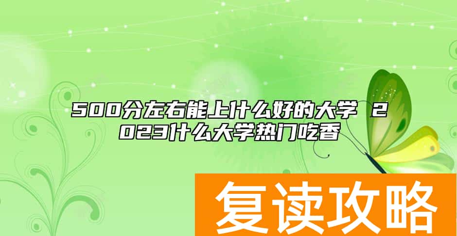 500分左右能上什么好的大学 2023什么大学热门吃香