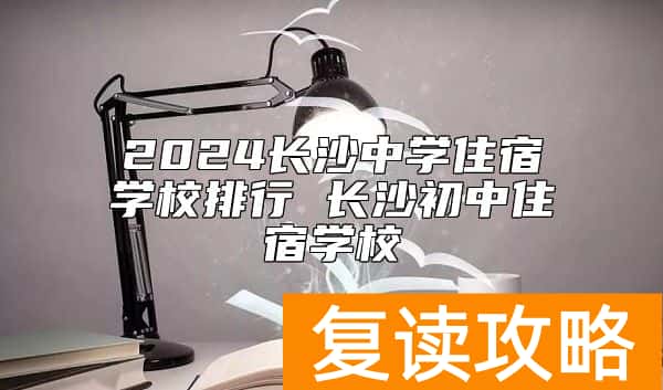 2024长沙中学住宿学校排行 长沙初中住宿学校
